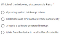 Which of the following statements is False
O Operating system is interrupt driven
O vo Devices and CPU cannot execute concurrently
O A trap is a software-generated interrupt
O vo is from the device to local buffer of controller
