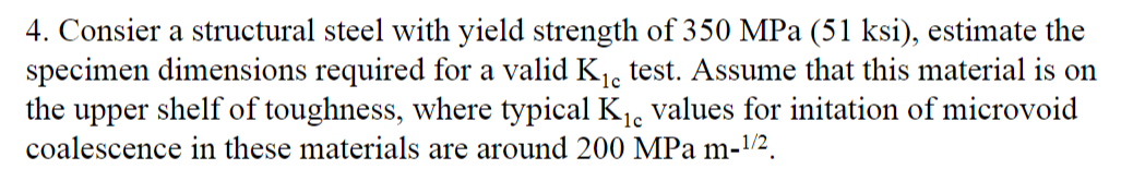 4. Consier a structural steel with yield strength of 350 MPa (51 ksi), estimate the
specimen dimensions required for a valid K1, test. Assume that this material is on
the upper shelf of toughness, where typical K, values for initation of microvoid
coalescence in these materials are around 200 MPa m-/².
