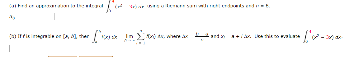 (a) Find an approximation to the integral
(x2 - 3x) dx using a Riemann sum with right endpoints and n = 8.
Rg =
l.Σωκ
lim > f(x;) Ax, where Ax = P-a and x; = a +i Ax. Use this to evaluate
(b) If f is integrable on [a, b], then
f(x) dx =
3x) dx-
