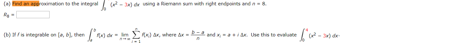 (a) Find an approximation to the integral
(x2 - 3x) dx using a Riemann sum with right endpoints and n = 8.
Rg =
> f(x;) Ax, where Ax =
(b) If f is integrable on [a, b], then
and x; = a + i Ax. Use this to evaluate
f(x) dx = lim
— Зx) dx.
