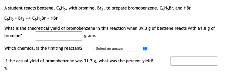 A student reacts benzene, C6H6, with bromine, Br2, to prepare bromobenzene, C6H5Br, and HBr.
C6H6 + Br2 --> C6H5Br + HBr
What is the theoretical yield of bromobenzene in this reaction when 39.3 g of benzene reacts with 61.8 g of
bromine?
grams
Which chemical is the limiting reactant?
Select an answer
If the actual yield of bromobenzene was 31.7 g, what was the percent yield?
%
