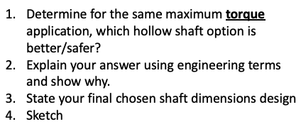 1. Determine for the same maximum torque
application, which hollow shaft option is
better/safer?
2. Explain your answer using engineering terms
and show why.
3. State your final chosen shaft dimensions design
4. Sketch
