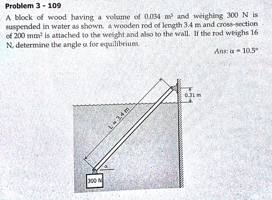 Problem 3 - 109
A block of wood having a volume of 0.034 m3 and weighing 300 N is
suspended in water as shown, a wooden rod of length 3.4 m and cross-section
of 200 mm² is attached to the weight and also to the wall. If the rod weighs 16
N, determine the angle a for equilibrium.
Ans: a = 10.5°
不
0.31 m
300 N
L = 3.4 m
