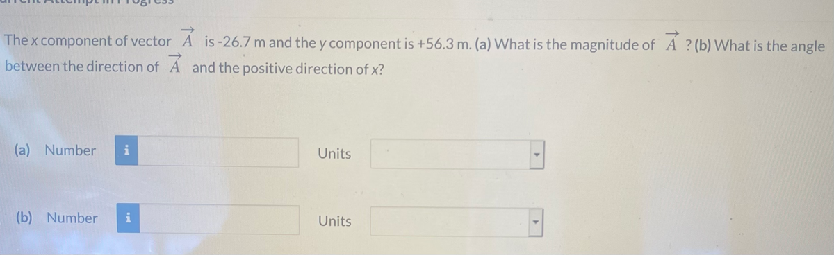 The x component of vector A is-26.7 m and the y component is +56.3 m. (a) What is the magnitude of A ? (b) What is the angle
between the direction of A and the positive direction of x?
(a) Number
i
Units
(b) Number
i
Units
