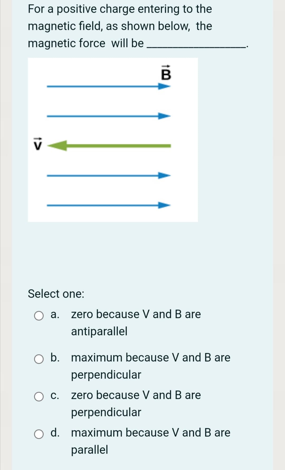 For a positive charge entering to the
magnetic field, as shown below, the
magnetic force will be
Select one:
a. zero because V and B are
antiparallel
b. maximum because V and B are
perpendicular
С.
zero because V and B are
perpendicular
d. maximum because V and B are
parallel
1>
