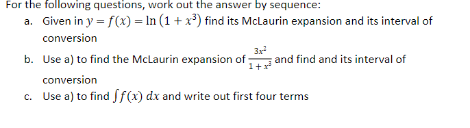 For the following questions, work out the answer by sequence:
a. Given in y = f(x) = ln (1 + x³) find its McLaurin expansion and its interval of
conversion
3x²
b. Use a) to find the McLaurin expansion of and find and its interval of
1 + x³
conversion
c. Use a) to find ff(x) dx and write out first four terms