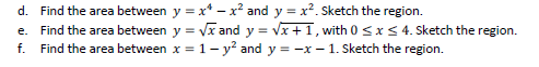 d. Find the area between y = x* – x² and y = x². Sketch the region.
e. Find the area between y = Vx and y = vx +1, with 0 <x< 4. Sketch the region.
f. Find the area between x = 1- y? and y = -x – 1. Sketch the region.
