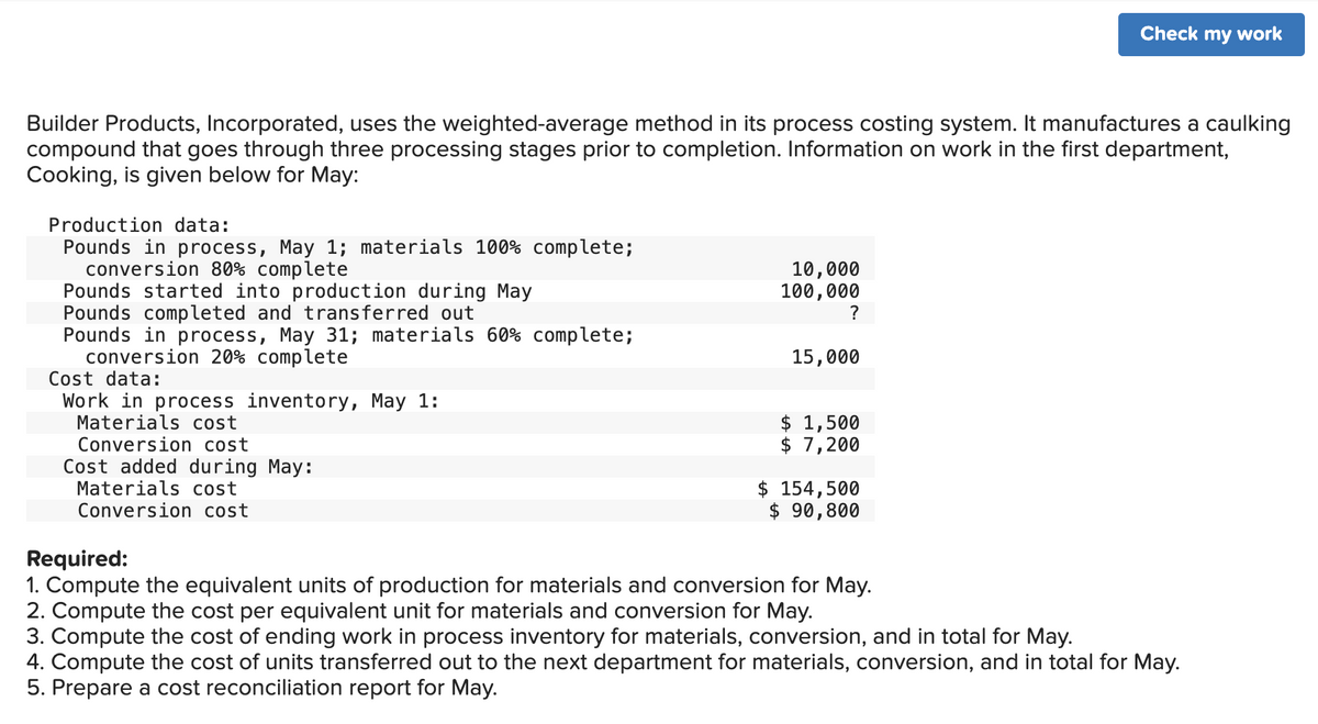 Builder Products, Incorporated, uses the weighted-average method in its process costing system. It manufactures a caulking
compound that goes through three processing stages prior to completion. Information on work in the first department,
Cooking, is given below for May:
Production data:
Pounds in process, May 1; materials 100% complete;
conversion 80% complete
Pounds started into production during May
Pounds completed and transferred out
Pounds in process, May 31; materials 60% complete;
conversion 20% complete
Cost data:
Work in process inventory, May 1:
Materials cost
Conversion cost
Cost added during May:
Materials cost
Conversion cost
10,000
100,000
?
15,000
$ 1,500
$ 7,200
Check my work
$ 154,500
$ 90,800
Required:
1. Compute the equivalent units of production for materials and conversion for May.
2. Compute the cost per equivalent unit for materials and conversion for May.
3. Compute the cost of ending work in process inventory for materials, conversion, and in total for May.
Compute the cost of units transferred out to the next department for materials, conversion, and in total for May.
5. Prepare a cost reconciliation report for May.