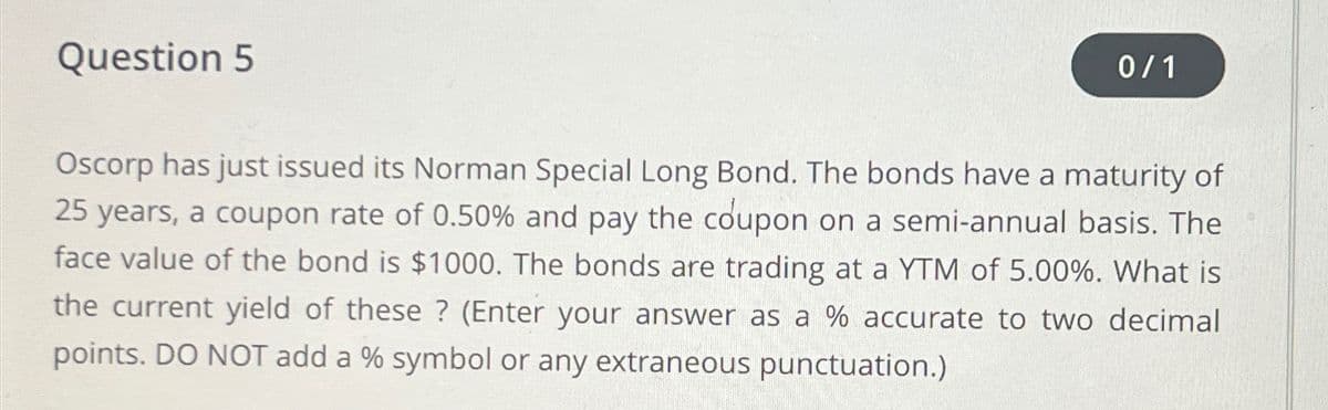 Question 5
0/1
Oscorp has just issued its Norman Special Long Bond. The bonds have a maturity of
25 years, a coupon rate of 0.50% and pay the coupon on a semi-annual basis. The
face value of the bond is $1000. The bonds are trading at a YTM of 5.00%. What is
the current yield of these? (Enter your answer as a % accurate to two decimal
points. DO NOT add a % symbol or any extraneous punctuation.)