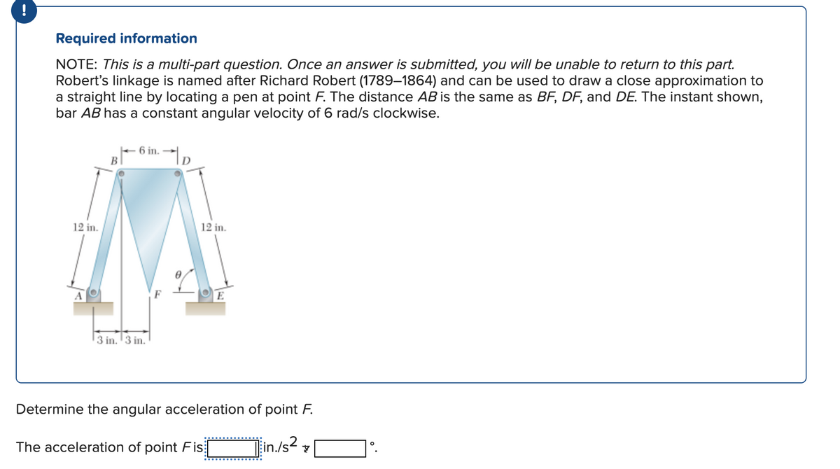Required information
NOTE: This is a multi-part question. Once an answer is submitted, you will be unable to return to this part.
Robert's linkage is named after Richard Robert (1789-1864) and can be used to draw a close approximation to
a straight line by locating a pen at point F. The distance AB is the same as BF, DF, and DE. The instant shown,
bar AB has a constant angular velocity of 6 rad/s clockwise.
12 in.
A
B
6 in.-
3 in. 3 in.
F
TD
12 in.
E
Determine the angular acceleration of point F.
The acceleration of point Fis
Tin./s2 7