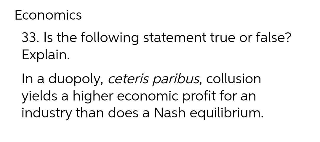 Economics
33. Is the following statement true or false?
Explain.
In a duopoly, ceteris paribus, collusion
yields a higher economic profit for an
industry than does a Nash equilibrium.
