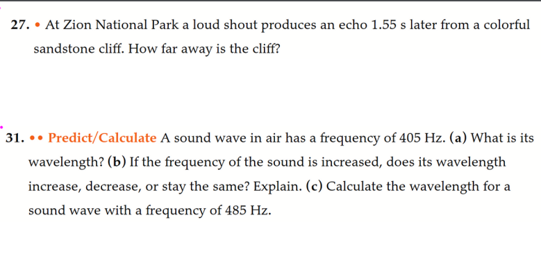 27. • At Zion National Park a loud shout produces an echo 1.55 s later from a colorful
sandstone cliff. How far away is the cliff?
31. Predict/Calculate A sound wave in air has a frequency of 405 Hz. (a) What is its
wavelength? (b) If the frequency of the sound is increased, does its wavelength
increase, decrease, or stay the same? Explain. (c) Calculate the wavelength for a
sound wave with a frequency of 485 Hz.