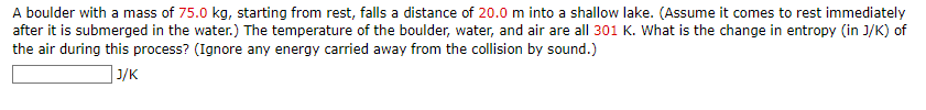A boulder with a mass of 75.0 kg, starting from rest, falls a distance of 20.0 m into a shallow lake. (Assume it comes to rest immediately
after it is submerged in the water.) The temperature of the boulder, water, and air are all 301 K. What is the change in entropy (in J/K) of
the air during this process? (Ignore any energy carried away from the collision by sound.)
J/K