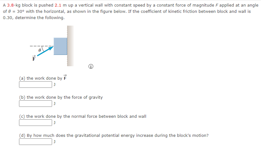 A 3.8-kg block is pushed 2.1 m up a vertical wall with constant speed by a constant force of magnitude F applied at an angle
of 8 = 30° with the horizontal, as shown in the figure below. If the coefficient of kinetic friction between block and wall is
0.30, determine the following.
(a) the work done by F
Ⓡ
(b) the work done by the force of gravity
J
(c) the work done by the normal force between block and wall
J
(d) By how much does the gravitational potential energy increase during the block's motion?
J