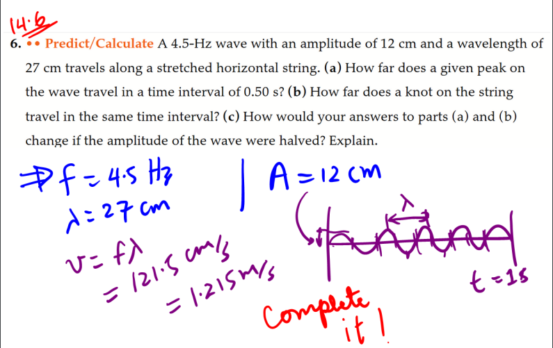14.6
6. Predict/Calculate A 4.5-Hz wave with an amplitude of 12 cm and a wavelength of
27 cm travels along a stretched horizontal string. (a) How far does a given peak on
the wave travel in a time interval of 0.50 s? (b) How far does a knot on the string
travel in the same time interval? (c) How would your answers to parts (a) and (b)
change if the amplitude of the wave were halved? Explain.
f=4.5 H₂
1:27cm
| A=12cm
v= fx
= 121.5cm/s
= 1.215m/s
complete I
Aud
t = 15