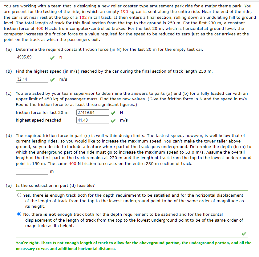 You are working with a team that is designing a new roller coaster-type amusement park ride for a major theme park. You
are present for the testing of the ride, in which an empty 190 kg car is sent along the entire ride. Near the end of the ride,
the car is at near rest at the top of a 102 m tall track. It then enters a final section, rolling down an undulating hill to ground
level. The total length of track for this final section from the top to the ground is 250 m. For the first 230 m, a constant
friction force of 400 N acts from computer-controlled brakes. For the last 20 m, which is horizontal at ground level, the
computer increases the friction force to a value required for the speed to be reduced to zero just as the car arrives at the
point on the track at which the passengers exit.
(a) Determine the required constant friction force (in N) for the last 20 m for the empty test car.
4905.89
N
(b) Find the highest speed (in m/s) reached by the car during the final section of track length 250 m.
32.14
m/s
(c) You are asked by your team supervisor to determine the answers to parts (a) and (b) for a fully loaded car with an
upper limit of 450 kg of passenger mass. Find these new values. (Give the friction force in N and the speed in m/s.
Round the friction force to at least three significant figures.)
friction force for last 20 m
highest speed reached
27419.84
41.40
N
m/s
(d) The required friction force in part (c) is well within design limits. The fastest speed, however, is well below that of
current leading rides, so you would like to increase the maximum speed. You can't make the tower taller above
ground, so you decide to include a feature where part of the track goes underground. Determine the depth (in m) to
which the underground part of the ride must go to increase the maximum speed to 53.0 m/s. Assume the overall
length of the first part of the track remains at 230 m and the length of track from the top to the lowest underground
point is 150 m. The same 400 N friction force acts on the entire 230 m section of track.
m
(e) Is the construction in part (d) feasible?
Yes, there is enough track both for the depth requirement to be satisfied and for the horizontal displacement
of the length of track from the top to the lowest underground point to be of the same order of magnitude as
its height.
No, there is not enough track both for the depth requirement to be satisfied and for the horizontal
displacement of the length of track from the top to the lowest underground point to be of the same order of
magnitude as its height.
You're right. There is not enough length of track to allow for the aboveground portion, the underground portion, and all the
necessary curves and additional horizontal distance.