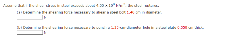 Assume that if the shear stress in steel exceeds about 4.00 x 108 N/m², the steel ruptures.
(a) Determine the shearing force necessary to shear a steel bolt 1.40 cm in diameter.
IN
(b) Determine the shearing force necessary to punch a 1.25-cm-diameter hole in a steel plate 0.550 cm thick.
N