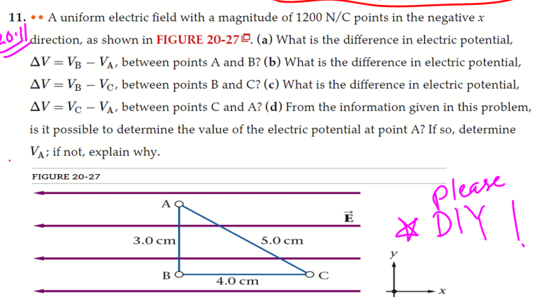 11. .. A uniform electric field with a magnitude of 1200 N/C points in the negative x
261 direction, as shown in FIGURE 20-27º. (a) What is the difference in electric potential,
AV = VB - VA, between points A and B? (b) What is the difference in electric potential,
AV = VB - Vc, between points B and C? (c) What is the difference in electric potential,
AV = VcVA, between points C and A? (d) From the information given in this problem,
is it possible to determine the value of the electric potential at point A? If so, determine
VA; if not, explain why.
FIGURE 20-27
3.0 cm
BO
4.0 cm
5.0 cm
É
Please
* DIY !
X