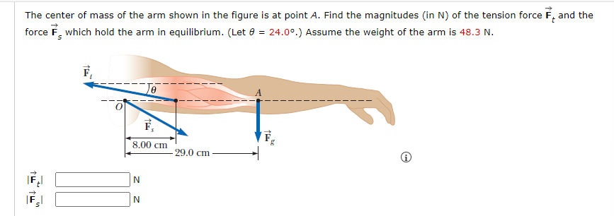 The center of mass of the arm shown in the figure is at point A. Find the magnitudes (in N) of the tension force F and the
force F which hold the arm in equilibrium. (Let 8 = 24.0°.) Assume the weight of the arm is 48.3 N.
↑4
8.00 cm
N
N
- 29.0 cm