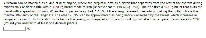 A firearm can be modeled as a kind of heat engine, where the projectile acts as a piston that separates from the rest of the system during
expansion. Consider a rifle with a 1.70 kg barrel made of iron [specific heat = 448 J/(kg °C)]. The rifle fires a 4.00 g bullet that exits the
barrel with a speed of 350 m/s. When the propellant is ignited, 1.10% of the energy released goes into propelling the bullet (this is the
thermal efficiency of the "engine"). The other 98.9% can be approximated as being entirely absorbed by the barrel, which increases in
temperature uniformly for a short time before this energy is dissipated into the surroundings. What is this temperature increase (in °C)?
(Round your answer to at least one decimal place.)
°℃