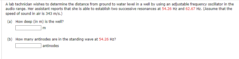 A lab technician wishes to determine the distance from ground to water level in a well by using an adjustable frequency oscillator in the
audio range. Her assistant reports that she is able to establish two successive resonances at 54.26 Hz and 62.67 Hz. (Assume that the
speed of sound in air is 343 m/s.)
(a) How deep (in m) is the well?
m
(b) How many antinodes are in the standing wave at 54.26 Hz?
antinodes