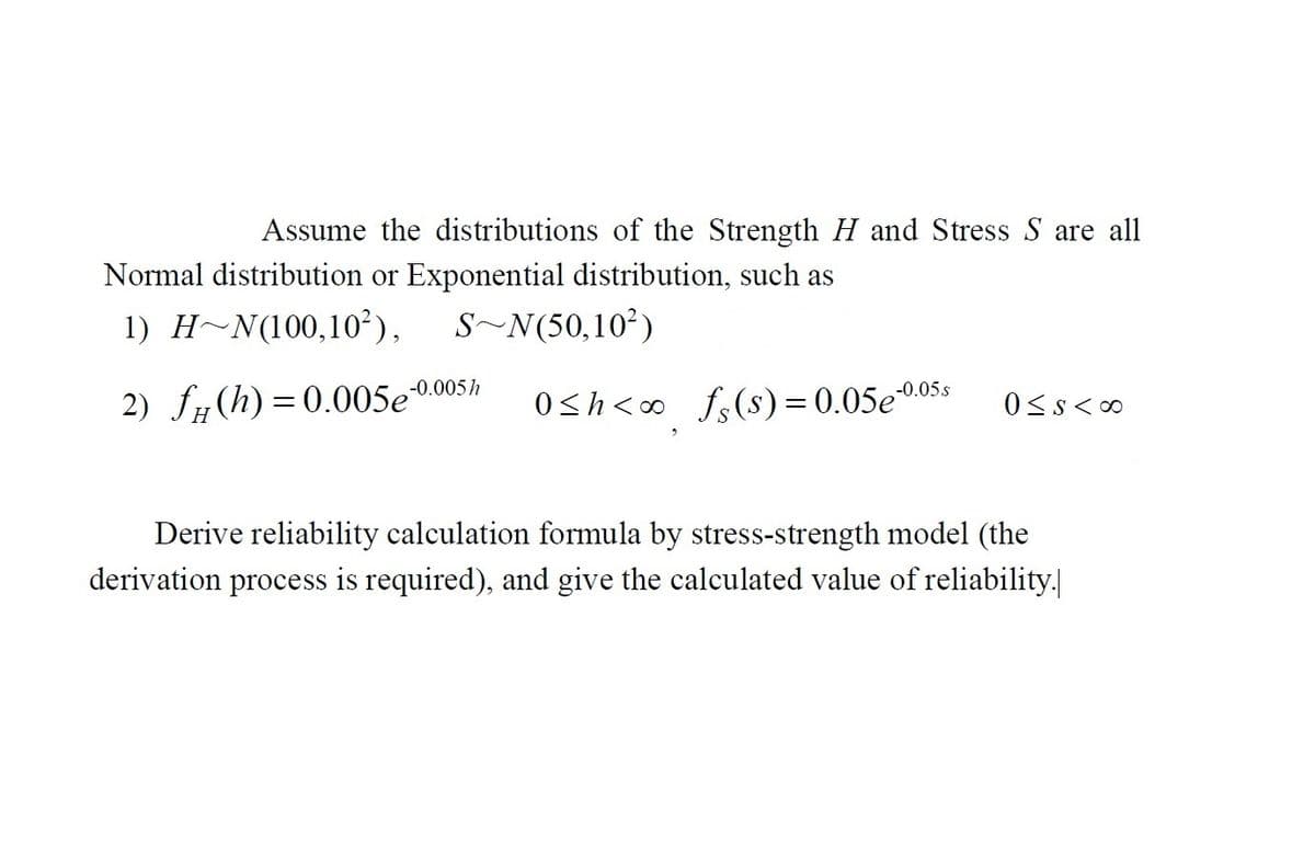 Assume the distributions of the Strength H and Stress S are all
Normal distribution or Exponential distribution, such as
1) HN(100,10²), S~N(50,10²)
2) fg
(h)=0.005e-0.005/ 0≤h<∞ f (s) = 0.05e-0.05s 0≤s<∞0
Derive reliability calculation formula by stress-strength model (the
derivation process is required), and give the calculated value of reliability.|