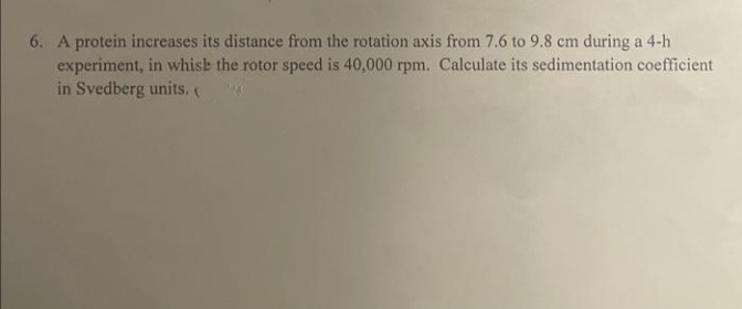 6. A protein increases its distance from the rotation axis from 7.6 to 9.8 cm during a 4-h
experiment, in whish the rotor speed is 40,000 rpm. Calculate its sedimentation coefficient
in Svedberg units.
