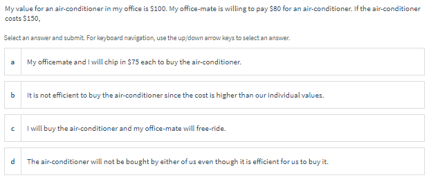My value for an air-conditioner in my office is $100. My office-mate is willing to pay $80 for an air-conditioner. If the air-conditioner
costs $150,
Select an answer and submit. For keyboard navigation, use the up/down arrow keys to select an answer.
My officemate and I will chip in $75 each to buy the air-conditioner.
a
b.
It is not efficient to buy the air-conditioner since the cost is higher than our individual values.
I will buy the air-conditioner and my office-mate will free-ride.
The air-conditioner will not be bought by either of us even though it is efficient for us to buy it.
