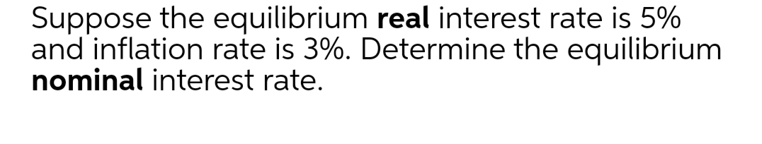 Suppose the equilibrium real interest rate is 5%
and inflation rate is 3%. Determine the equilibrium
nominal interest rate.