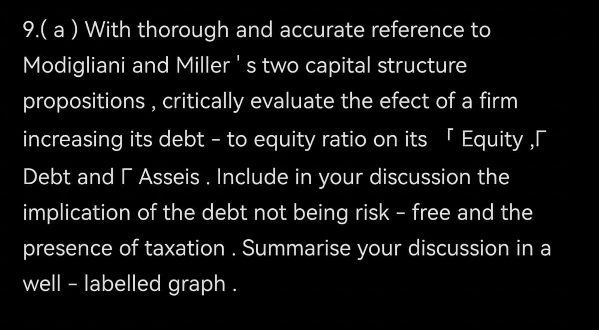 9.( a ) With thorough and accurate reference to
Modigliani and Miller 's two capital structure
propositions , critically evaluate the efect of a firm
increasing its debt – to equity ratio on its ' Equity ,r
Debt and r Asseis . Include in your discussion the
implication of the debt not being risk - free and the
presence of taxation . Summarise your discussion in a
well - labelled graph .
