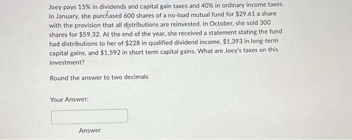 Joey pays 15% in dividends and capital gain taxes and 40% in ordinary income taxes.
In January, she purchased 600 shares of a no-load mutual fund for $29.61 a share
with the provision that all distributions are reinvested. In October, she sold 300
shares for $59.32. At the end of the year, she received a statement stating the fund
had distributions to her of $228 in qualified dividend income, $1,393 in long-term
capital gains, and $1,592 in short term capital gains. What are Joey's taxes on this
investment?
Round the answer to two decimals
Your Answer:
Answer
