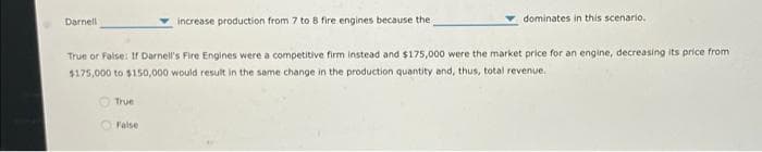 Darnell
increase production from 7 to 8 fire engines because the
dominates in this scenario.
True or False: If Darnell's Fire Engines were a competitive firm instead and $175,000 were the market price for an engine, decreasing its price from
$175,000 to $150,000 would result in the same change in the production quantity and, thus, total revenue.
True
False
