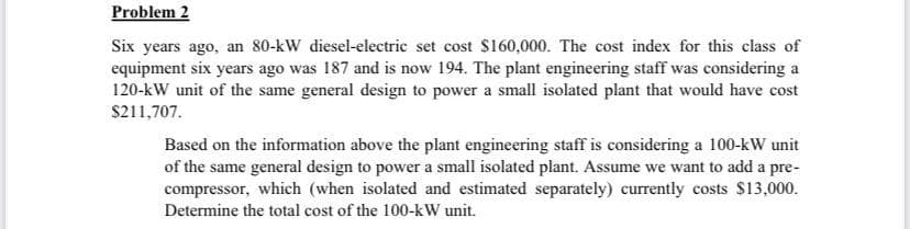 Problem 2
Six years ago, an 80-kW diesel-electric set cost $160,000. The cost index for this class of
equipment six years ago was 187 and is now 194. The plant engineering staff was considering a
120-kW unit of the same general design to power a small isolated plant that would have cost
$211,707.
Based on the information above the plant engineering staff is considering a 100-kW unit
of the same general design to power a small isolated plant. Assume we want to add a pre-
compressor, which (when isolated and estimated separately) currently costs $13,000.
Determine the total cost of the 100-kW unit.
