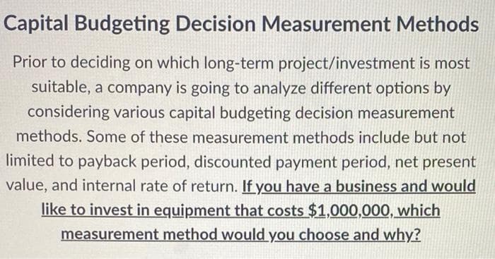 Capital Budgeting Decision Measurement Methods
Prior to deciding on which long-term project/investment is most
suitable, a company is going to analyze different options by
considering various capital budgeting decision measurement
methods. Some of these measurement methods include but not
limited to payback period, discounted payment period, net present
value, and internal rate of return. If you have a business and would
like to invest in equipment that costs $1,000,000, which
measurement method would you choose and why?
