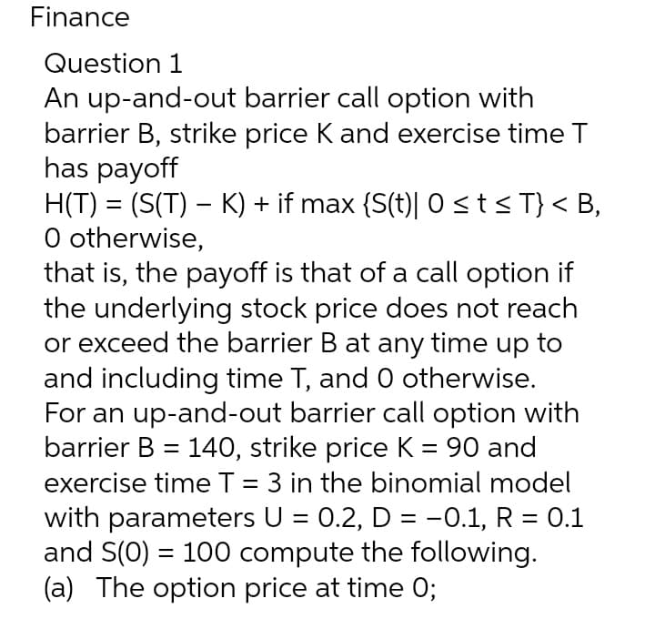 Finance
Question 1
An up-and-out barrier call option with
barrier B, strike price K and exercise time T
has payoff
H(T) = (S(T) – K) + if max {S(t)| 0st<T} < B,
O otherwise,
that is, the payoff is that of a call option if
the underlying stock price does not reach
or exceed the barrier B at any time up to
and including time T, and 0 otherwise.
For an up-and-out barrier call option with
barrier B = 140, strike price K = 90 and
exercise timeT = 3 in the binomial model
with parameters U = 0.2, D = -0.1, R = 0.1
and S(0) = 100 compute the following.
(a) The option price at time 0;
%3D
%3D
