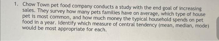 1. Chow Town pet food company conducts a study with the end goal of increasing
sales. They survey how many pets families have on average, which type of house
pet is most common, and how much money the typical household spends on pet
food in a year. Identify which measure of central tendency (mean, median, mode)
would be most appropriate for each.
