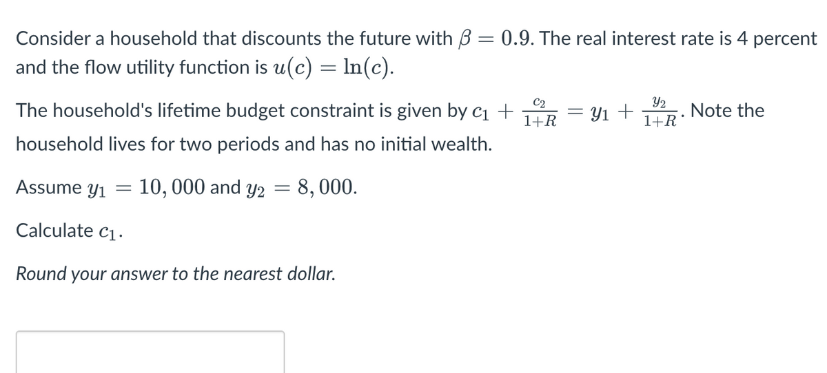 Consider a household that discounts the future with 3 = 0.9. The real interest rate is 4 percent
and the flow utility function is u(c) = ln(c).
The household's lifetime budget constraint is given by C₁ +
household lives for two periods and has no initial wealth.
10,000 and y2 = 8,000.
Assume y₁
Calculate C₁.
Round your answer to the nearest dollar.
-
C2
1+R Y₁ +
-
Y2
1+R
Note the