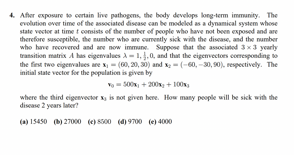 4. After exposure to certain live pathogens, the body develops long-term immunity. The
evolution over time of the associated disease can be modeled as a dynamical system whose
state vector at time t consists of the number of people who have not been exposed and are
therefore susceptible, the number who are currently sick with the disease, and the number
who have recovered and are now immune. Suppose that the associated 3 × 3 yearly
transition matrix A has eigenvalues λ = 1, 2, 0, and that the eigenvectors corresponding to
>
the first two eigenvalues are x₁ = (60, 20, 30) and x₂ = (-60, -30, 90), respectively. The
initial state vector for the population is given by
Vo = 500x1 + 200x2 + 100x3
where the third eigenvector x3 is not given here. How many people will be sick with the
disease 2 years later?
(a) 15450 (b) 27000 (c) 8500 (d) 9700 (e) 4000