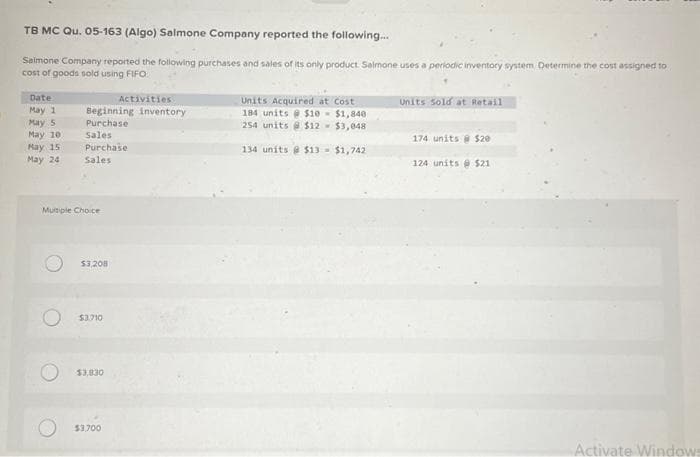 TB MC Qu. 05-163 (Algo) Salmone Company reported the following...
Salmone Company reported the following purchases and sales of its only product Salmone uses a periodic inventory system Determine the cost assigned to
cost of goods sold using FIFO
Date
May 1
May 5
May 10:1
May 15
May 24
Beginning inventory
Purchase
Sales
Purchase
Sales
Multiple Choice
$3,208
$3.710
$3,830
Activities
$3,700
Units Acquired at Cost
184 units@ $10-$1,840
254 units@ $12- $3,048
134 units@ $13 - $1,742
Units sold at Retail
174 units @ $20
124 units $21
Activate Windows