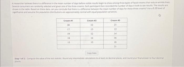 A researcher believes there is a difference in the mean number of days before visible results begin to show among three types of facial creams that reduce wrinkle lines.
Several consumers are randomly selected and given one of the three creams. Each participant then recorded the number of days it took to see results. The results are
shown in the table. Based on these data, can you conclude that there is a difference between the mean number of days for these three creams? Use a 0,10 level of
significance and assume the population distributions are approximately normal with equal population variances.
Cream #1
20
17
19
18
15
Cream #2
12
13
12
14
15
Cream #3
21
12
14
16
18
21
Copy Data
Step 1 of 2: Compute the value of the test statistic Round any intermediate calculations to at least six decimal places, and round your final answer to four decimal
places.