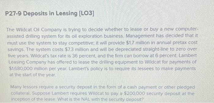 P27-9 Deposits in Leasing [LO3]
The Wildcat Oil Company is trying to decide whether to lease or buy a new computer-
assisted drilling system for its oil exploration business. Management has decided that it
must use the system to stay competitive; it will provide $1.7 million in annual pretax cost
savings. The system costs $7.3 million and will be depreciated straight-line to zero over
five years. Wildcat's tax rate is 36 percent, and the firm can borrow at 6 percent. Lambert
Leasing Company has offered to lease the drilling equipment to Wildcat for payments of
$1,680,000 million per year. Lambert's policy is to require its lessees to make payments
at the start of the year.
Many lessors require a security deposit in the form of a cash payment or other pledged
collateral. Suppose Lambert requires Wildcat to pay a $200,000 security deposit at the
inception of the lease. What is the NAL with the security deposit?