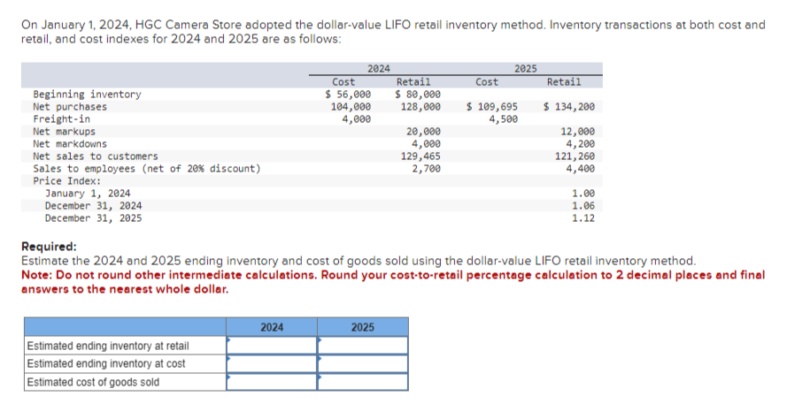 On January 1, 2024, HGC Camera Store adopted the dollar-value LIFO retail inventory method. Inventory transactions at both cost and
retail, and cost indexes for 2024 and 2025 are as follows:
Beginning inventory
Net purchases
Freight-in
Net markups
Net markdowns
Net sales to customers
Sales to employees (net of 20 % discount)
Price Index:
January 1, 2024
December 31, 2024
December 31, 2025
Estimated ending inventory at retail
Estimated ending inventory at cost
Estimated cost of goods sold
2024
2024
Cost
$ 56,000
104,000
4,000
Retail
$ 80,000
128,000
2025
20,000
4,000
129,465
2,700
Cost
2025
$ 109,695
4,500
Required:
Estimate the 2024 and 2025 ending inventory and cost of goods sold using the dollar-value LIFO retail inventory method.
Note: Do not round other intermediate calculations. Round your cost-to-retail percentage calculation to 2 decimal places and final
answers to the nearest whole dollar.
Retail
$ 134,200
12,000
4,200
121,260
4,400
1.00
1.06
1.12