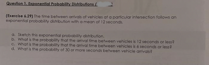 Question 1. Exponential Probability Distributions (
(Exercise 6.29) The time between arrivals of vehicles at a particular intersection follows an
exponential probability distribution with a mean of 12 seconds.
a. Sketch this exponential probability distribution.
b. What is the probability that the arrival time between vehicles is 12 seconds or less?
c. What is the probability that the arrival time between vehicles is 6 seconds or less?
d. What is the probability of 30 or more seconds between vehicle arrivals?