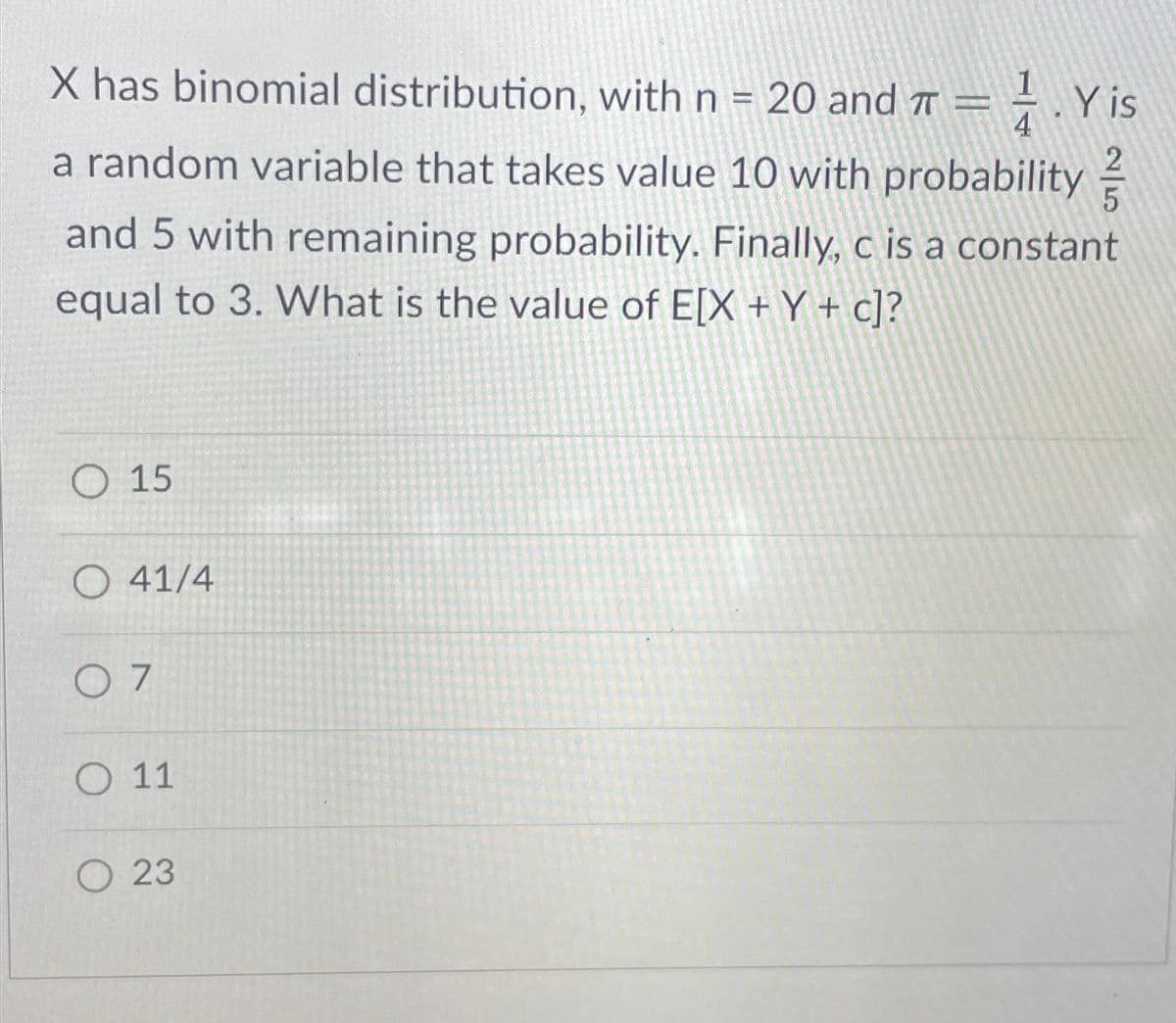 X has binomial distribution, with n = 20 and π = . Y is
4
a random variable that takes value 10 with probability
and 5 with remaining probability. Finally, c is a constant
equal to 3. What is the value of E[X + Y + c]?
O15
O 41/4
07
O 11
23
|N
2
5