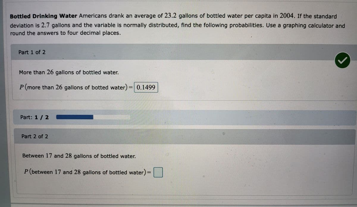 Bottled Drinking Water Americans drank an average of 23.2 gallons of bottled water per capita in 2004. If the standard
deviation is 2.7 gallons and the variable is normally distributed, find the following probabilities. Use a graphing calculator and
round the answers to four decimal places.
Part 1 of 2
More than 26 gallons of bottled water.
P (more than 26 gallons of botted water) = 0.1499
Part: 1 / 2
Part 2 of 2
Between 17 and 28 gallons of bottled water.
P (between 17 and 28 gallons of bottled water) =