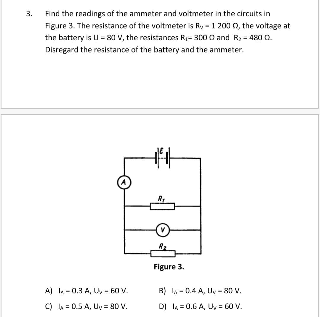 3.
Find the readings of the ammeter and voltmeter in the circuits in
Figure 3. The resistance of the voltmeter is Ry = 1 200 Q, the voltage at
the battery is U = 80 V, the resistances R1= 300 Q and R2 = 480 N.
Disregard the resistance of the battery and the ammeter.
R1
V
R2
Figure 3.
A) lA = 0.3 A, Uy = 60 V.
B) lA = 0.4 A, Uy = 80 V.
%3D
%3D
C) lA = 0.5 A, Uy = 80 V.
D) lA = 0.6 A, Uy = 60 V.
%3D

