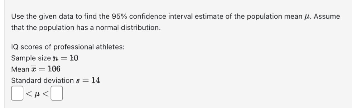 Use the given data to find the 95% confidence interval estimate of the population mean . Assume
that the population has a normal distribution.
IQ scores of professional athletes:
Sample size n = 10
Mean 106
Standard deviations =
O<A<
14