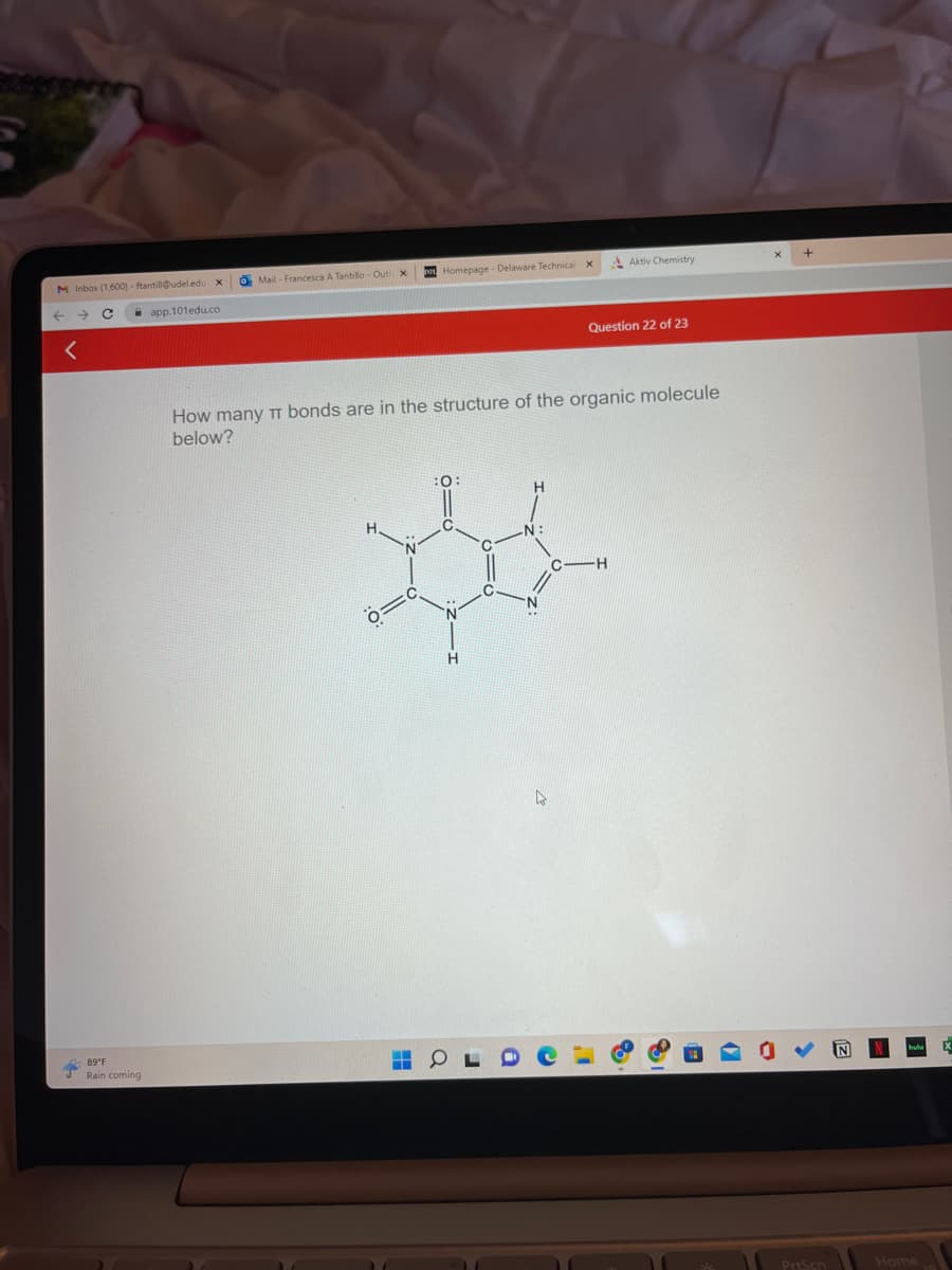 M Inbox (1,600) - ftantill@udel.edu X
с
←
<
89°F
Rain coming
app.101edu.co
O Mail- Francesca A Tantillo - Out x
Homepage - Delaware Technical X
010
How many π bonds are in the structure of the organic molecule
below?
h
Aktiv Chemistry
Question 22 of 23
C -H
PrtScn
Home
X