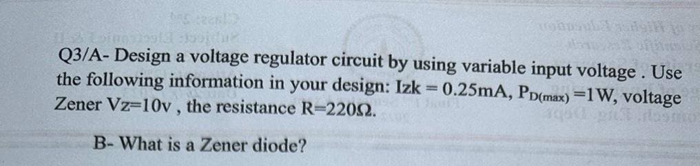 MC tres!)
oftand
Q3/A- Design a voltage regulator circuit by using variable input voltage. Use
the following information in your design: Izk = 0.25mA, PD(max) =1W, voltage
Zener Vz-10v, the resistance R-22002.
aqd pul rosmo
B-What is a Zener diode?
roapsula