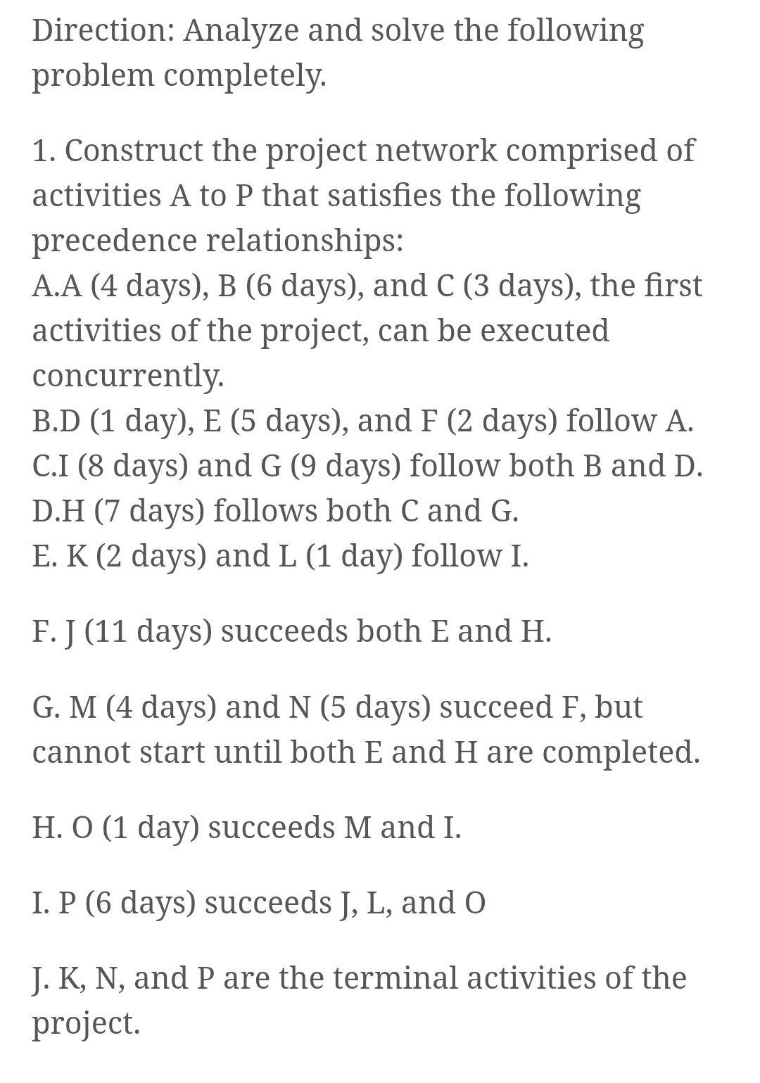 Direction: Analyze and solve the following
problem completely.
1. Construct the project network comprised of
activities A to P that satisfies the following
precedence relationships:
A.A (4 days), B (6 days), and C (3 days), the first
activities of the project, can be executed
concurrently.
B.D (1 day), E (5 days), and F (2 days) follow A.
C.I (8 days) and G (9 days) follow both B and D.
D.H (7 days) follows both C and G.
E. K (2 days) and L (1 day) follow I.
F. J (11 days) succeeds both E and H.
G. M (4 days) and N (5 days) succeed F, but
cannot start until both E and H are completed.
H. O (1 day) succeeds M and I.
I. P (6 days) succeeds J, L, and O
J. K, N, and P are the terminal activities of the
project.
